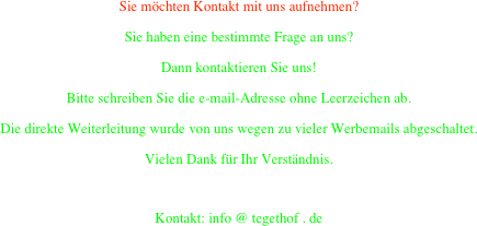 Sie möchten Kontakt mit uns aufnehmen?
Sie haben eine bestimmte Frage an uns?
Dann kontaktieren Sie uns!
Bitte schreiben Sie die e-mail-Adresse ohne Leerzeichen ab.
Die direkte Weiterleitung wurde von uns wegen zu vieler Werbemails abgeschaltet.
Vielen Dank für Ihr Verständnis.

Kontakt: info @ tegethof . de
